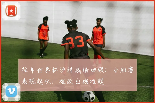 往年世界杯沙特战绩回顾：小组赛表现起伏，难改出线难题