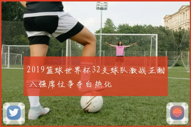 2019篮球世界杯32支球队激战正酣 八强席位争夺白热化