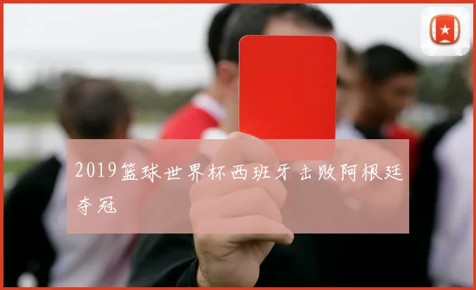 2019篮球世界杯西班牙击败阿根廷夺冠