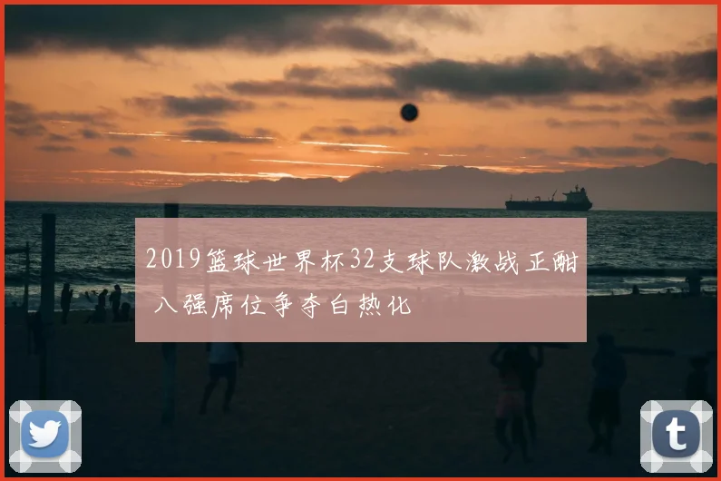 2019篮球世界杯32支球队激战正酣 八强席位争夺白热化